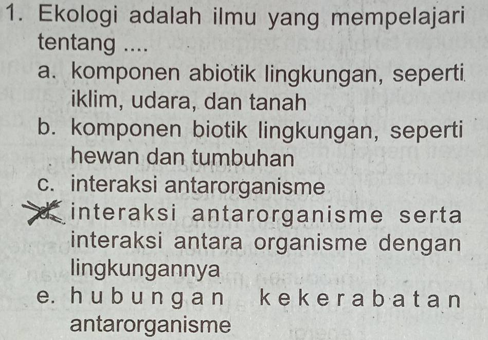 Ekologi adalah ilmu yang mempelajari
tentang ....
a. komponen abiotik lingkungan, seperti.
iklim, udara, dan tanah
b. komponen biotik lingkungan, seperti
hewan dan tumbuhan
c. interaksi antarorganisme
d interaksi antarorganisme serta
interaksi antara organisme dengan
lingkungannya
e. h u b u n ɡ a n k e k e r a b a t a n
antarorganisme