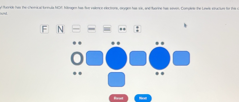 yl fluoride has the chemical formula NOF. Nitrogen has five valence electrons, oxygen has six, and fluorine has seven. Complete the Lewis structure for this o 
und. 
F N 
Reset Next