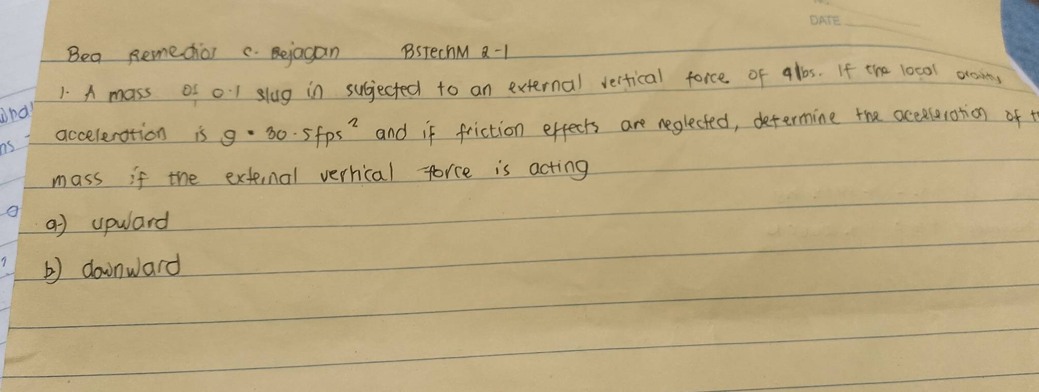 Beg Remedios c Bejagan BstechM a-1
1. A mass of o1 slug in sugjected to an external verfical force of albs. If the 10cal ocnins
and
ns and if friction effects are neglected, defermine the acceselotion of t
acceleration is g=30.5fps^2
mass if the extenal verhical force is acting
a) upwlard
b) downward