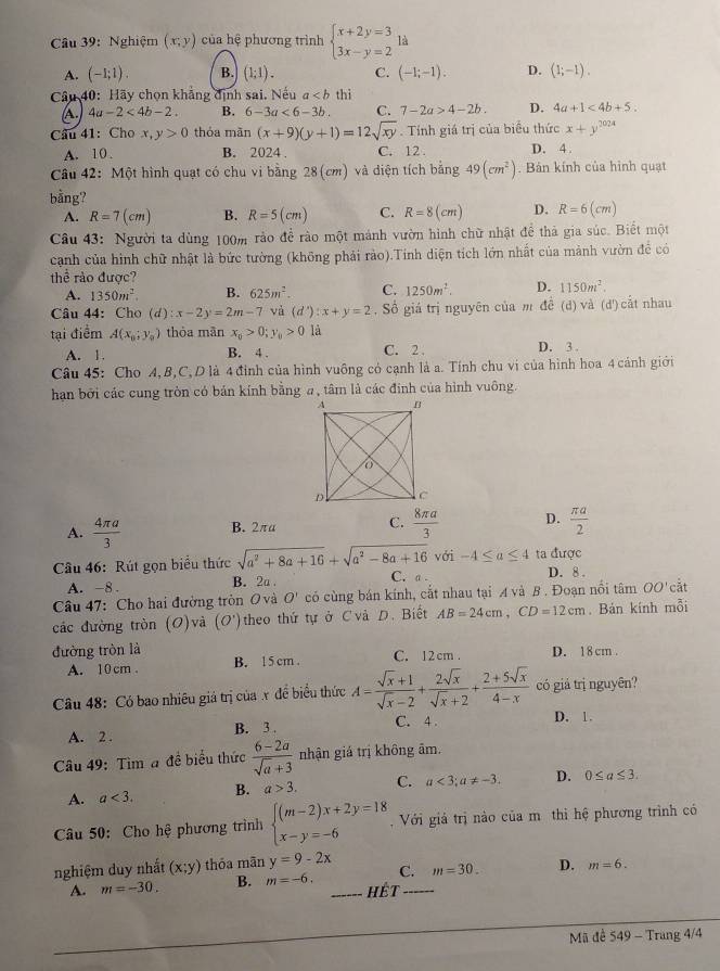 Nghiệm (x;y) của hệ phương trình beginarrayl x+2y=3 3x-y=2endarray. là
A. (-1;1). B. (1;1). C. (-1;-1). D. (1;-1).
Câu 40: Hãy chọn khẳng định sai. Nếu a thì
A. 4a-2<4b-2. B. 6-3a<6-3b. C. 7-2a>4-2b. D. 4a+1<4b+5.
Câu 41: Cho x, y>0 thỏa mān (x+9)(y+1)=12sqrt(xy). Tính giá trị của biểu thức x+y^(2024)
A. 10 . B. 2024 C. 12 . D. 4.
Câu 42: Một hình quạt có chu vi bằng 28(cm) và diện tích bằng 49(cm^2). Bản kính của hình quạt
bằng?
A. R=7(cm) B. R=5(cm) C. R=8(cm) D. R=6(cm)
Câu 43: Người ta dùng 100m rảo để rào một mánh vườn hình chữ nhật để thả gia súc. Biết một
cảnh của hình chữ nhật là bức tường (không phải rào).Tính diện tích lớn nhất của mảnh vườn để có
thể rào được?
A. 1350m^2. B. 625m^2. C. 1250m^2. D. 1150m^2.
Câu 44: Cho (d):x-2y=2m-7 và (d'):x+y=2. Số giá trị nguyên của m đề (d) và (d') cắt nhau
tại điểm A(x_0;y_0) thỏa mān x_0>0;y_0>0 là
A. 1. B. 4 . C. 2 D. 3 .
Câu 45: Cho A,B,C, D là 4 đình của hình vuông có cạnh là a. Tính chu vị của hình hoa 4 cánh giới
han bởi các cung tròn có bản kính bằng a, tâm là các đinh của hình vuông.
A.  4π a/3  B. 2πα C.  8π a/3  D.  π a/2 
với -4≤ a≤ 4 ta được
Câu 46: Rút gọn biểu thức sqrt(a^2+8a+16)+sqrt(a^2-8a+16) C. a . D. 8 .
A. -8 . B. 2
Câu 47: Cho hai đường tròn O và O' có cùng bán kính, cắt nhau tại A và B . Đoạn nổi tâm OO' cắt
các đường tròn (O)và (O') theo thứ tự ở C và D. Biết AB=24cm,CD=12cm. Bản kính mỗi
đường tròn là B. 15 cm . C. 12 cm . D. 18cm .
A. 10 cm .
Câu 48: Có bao nhiều giá trị của x để biểu thức A= (sqrt(x)+1)/sqrt(x)-2 + 2sqrt(x)/sqrt(x)+2 + (2+5sqrt(x))/4-x  có giá trị nguyên?
C. 4 .
A. 2 . B. 3 . D. 1.
Câu 49: Tìm a đề biểu thức  (6-2a)/sqrt(a)+3  nhận giá trị không âm.
A. a<3. B. a>3. C. a<3;a!= -3. D. 0≤ a≤ 3.
Câu 50: Cho hệ phương trình beginarrayl (m-2)x+2y=18 x-y=-6endarray..  Với giả trị nào của m thì hệ phương trình có
nghiệm duy nhất (x;y) thóa mãn y=9-2x C. m=30. D. m=6.
A. m=-30. B. m=-6. _Hết_
Mã đề 549 - Trang 4/4