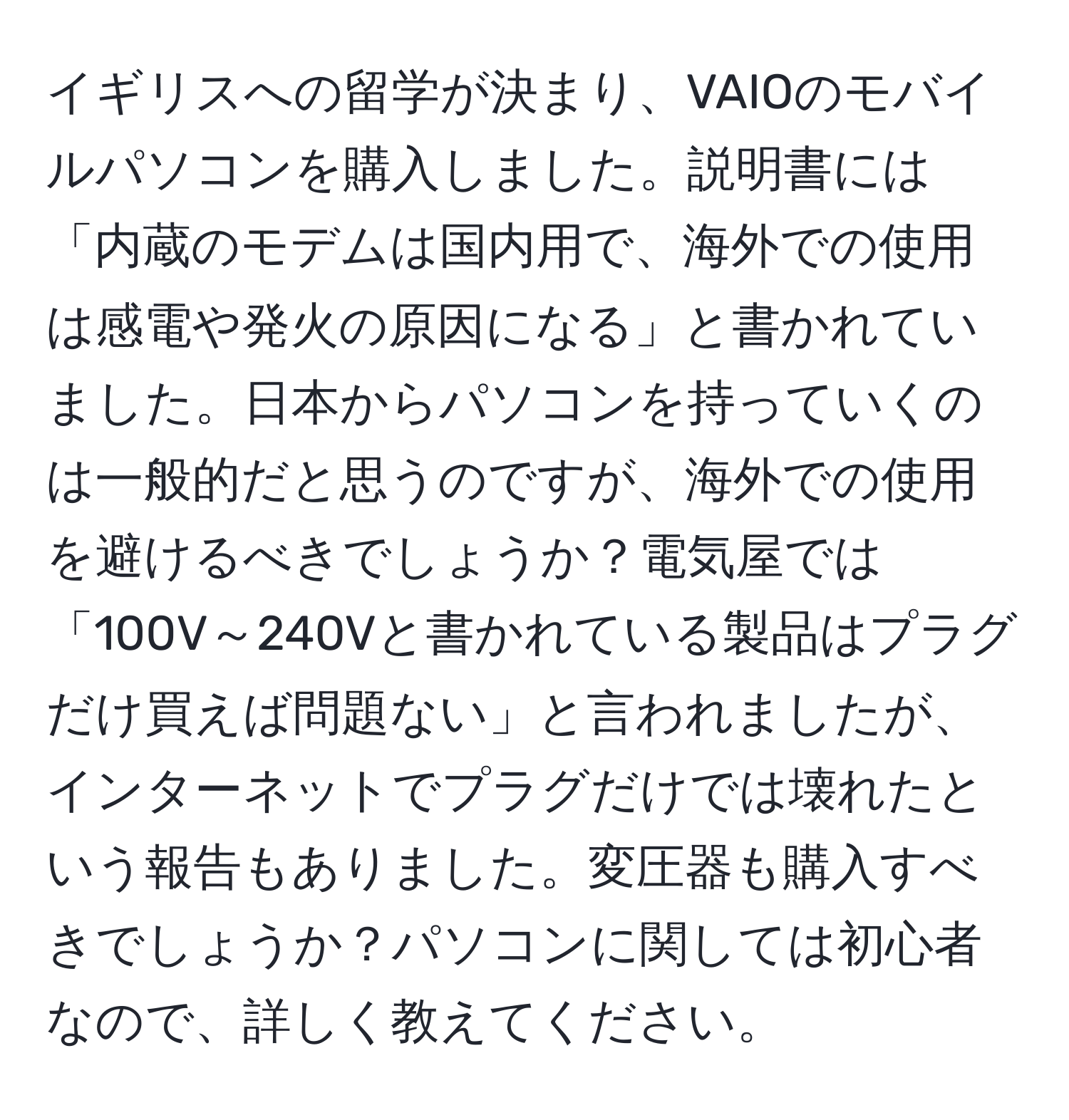 イギリスへの留学が決まり、VAIOのモバイルパソコンを購入しました。説明書には「内蔵のモデムは国内用で、海外での使用は感電や発火の原因になる」と書かれていました。日本からパソコンを持っていくのは一般的だと思うのですが、海外での使用を避けるべきでしょうか？電気屋では「100V～240Vと書かれている製品はプラグだけ買えば問題ない」と言われましたが、インターネットでプラグだけでは壊れたという報告もありました。変圧器も購入すべきでしょうか？パソコンに関しては初心者なので、詳しく教えてください。