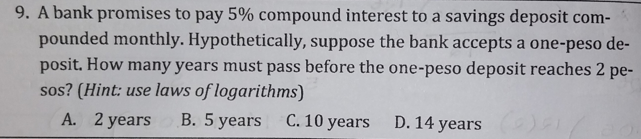 A bank promises to pay 5% compound interest to a savings deposit com-
pounded monthly. Hypothetically, suppose the bank accepts a one-peso de-
posit. How many years must pass before the one-peso deposit reaches 2 pe-
sos? (Hint: use laws of logarithms)
A. 2 years B. 5 years C. 10 years D. 14 years