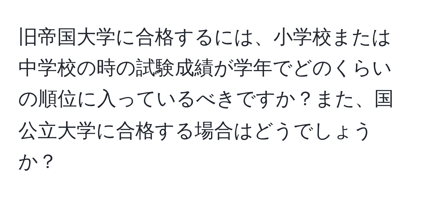 旧帝国大学に合格するには、小学校または中学校の時の試験成績が学年でどのくらいの順位に入っているべきですか？また、国公立大学に合格する場合はどうでしょうか？