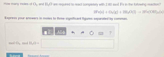 How many moles of O_2 and H_2O are required to react completely with 2.60 mo1 Fe in the following reaction?
2Fe(s)+O_2(g)+2H_2O(l)to 2Fe(OH)_2(s)
Express your answers in moles to three significant figures separated by commas.
AΣφ ?
mol O_2 , mol H_2O=
Submit Reauest Answer