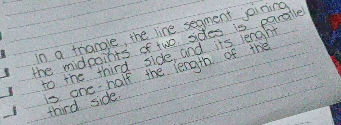 In a triangle, the line segment joining 
the midpoints of two. sides is paradle 
to the third side, and its length 
is one-half the length of the 
third side.