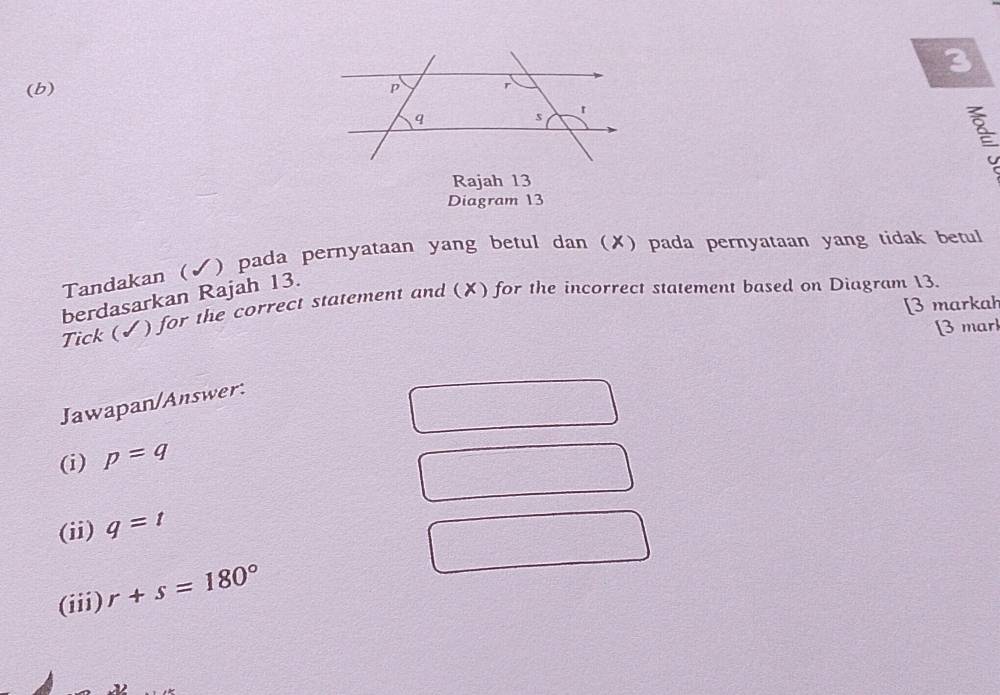 3 
(b) 
Rajah 13 
Diagram 13 
Tandakan  J ) pada pernyataan yang betul dan (✗) pada pernyataan yang tidak betul 
berdasarkan Rajah 13. 
[3 markah 
Tick (✓) for the correct statement and (✘) for the incorrect statement based on Diagram 13. 
[3 mar 
Jawapan/Answer: 
(i) p=q
(ii) q=t
(iii) r+s=180°