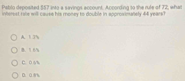 Pablo deposited $57 into a savings account. According to the rule of 72, what
interest rate will cause his money to double in approximately 44 years?
A. 1.3%
B. 1.6%
C. 0.6%
D. 0.8%