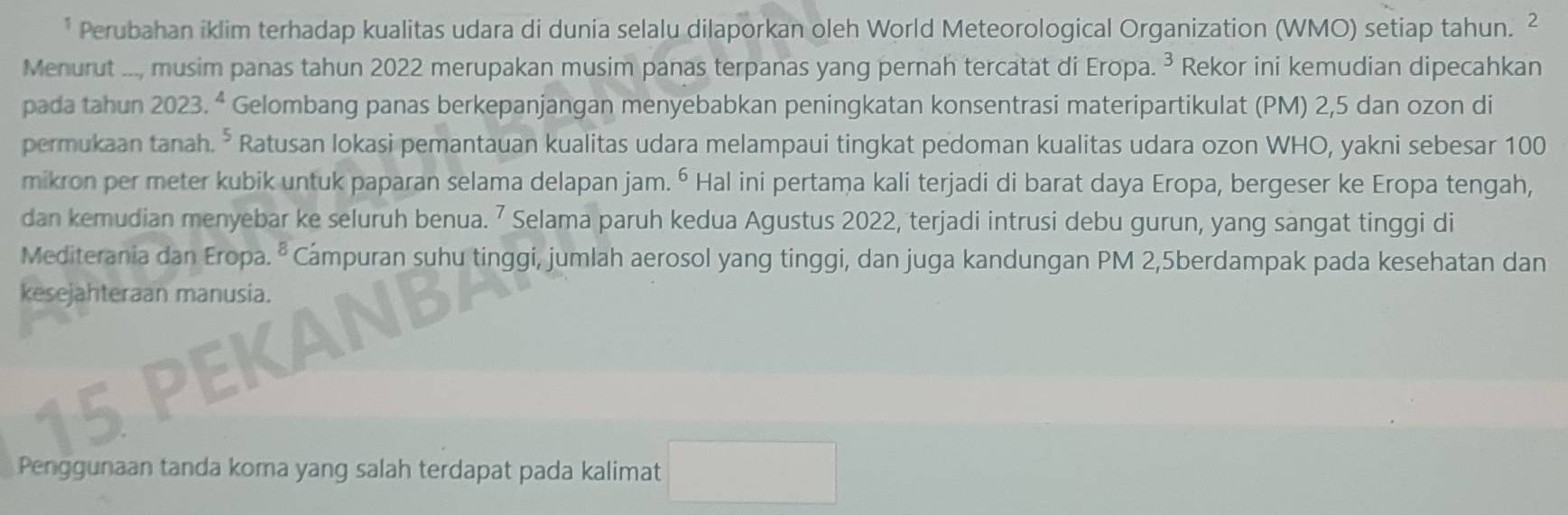 Perubahan iklim terhadap kualitas udara di dunia selalu dilaporkan oleh World Meteorological Organization (WMO) setiap tahun. ² 
Menurut ..., musim panas tahun 2022 merupakan musim panas terpanas yang pernah tercatat di Eropa. ³ Rekor ini kemudian dipecahkan 
pada tahun 2023. ª Gelombang panas berkepanjangan menyebabkan peningkatan konsentrasi materipartikulat (PM) 2,5 dan ozon di 
permukaan tanah. , Ratusan lokasi pemantauan kualitas udara melampaui tingkat pedoman kualitas udara ozon WHO, yakni sebesar 100
mikron per meter kubik untuk paparan selama delapan jam. ⁶ Hal ini pertama kali terjadi di barat daya Eropa, bergeser ke Eropa tengah, 
dan kemudian menyebar ke seluruh benua. ⁷ Selama paruh kedua Agustus 2022, terjadi intrusi debu gurun, yang sangat tinggi di 
Mediterania dan Eropa. 8 Campuran suhu tinggi, jumlah aerosol yang tinggi, dan juga kandungan PM 2,5berdampak pada kesehatan dan 
kesejahteraan manusia.
15
Penggunaan tanda koma yang salah terdapat pada kalimat □