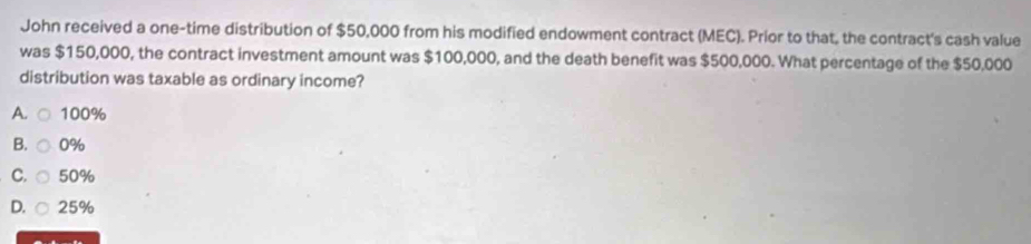 John received a one-time distribution of $50,000 from his modified endowment contract (MEC). Prior to that, the contract's cash value
was $150,000, the contract investment amount was $100,000, and the death benefit was $500,000. What percentage of the $50,000
distribution was taxable as ordinary income?
A. 100%
B. 0%
C. 50%
D. 25%