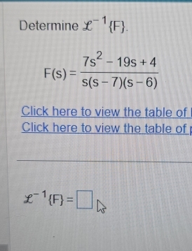 Determine £^-1 F.
F(s)= (7s^2-19s+4)/s(s-7)(s-6) 
Click here to view the table of 
Click here to view the table of
£^-1 F =□