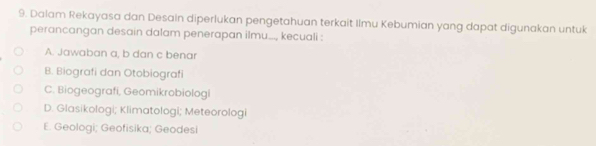 Dalam Rekayasa dan Desain diperlukan pengetahuan terkait Ilmu Kebumian yang dapat digunakan untuk
perancangan desain dalam penerapan ilmu..., kecuali :
A. Jawaban a, b dan c benar
B. Biografi dan Otobiografi
C. Biogeografi, Geomikrobiologi
D. Glasikologi; Klimatologi; Meteorologi
E. Geologi; Geofisika; Geodesi