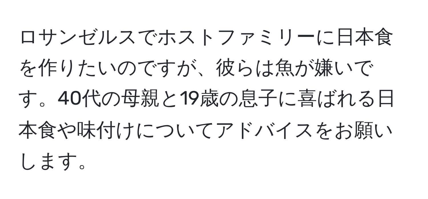 ロサンゼルスでホストファミリーに日本食を作りたいのですが、彼らは魚が嫌いです。40代の母親と19歳の息子に喜ばれる日本食や味付けについてアドバイスをお願いします。