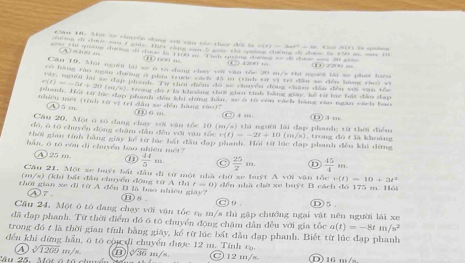 Cầu 16. Một xe chuyền động với văn tóc thy đổi là ti(t)=3act^2+bt
đường đi được sau 7 giây. Điết rằng san 5 giày thủ quả  Got S(1) là quán
giay thi quang dương d) dượe la 1100 m T inh quang dương xe di dượe san 20 guay w 15 150 pn, m 10
a P1.1) '' 1 600 …
120 (D)2200 m
Cân 19. Một người lài xe ó to dang chay với văn tôc 20 m/s thì người lải xe phát hiện
có hàng rào ngần đường ở phía trước cách 45 m (tính từ vị trí đâu xe đến hàng rào) vì
vây, người lái xe dạp phanh. Tự thời điểm đó xe chuyên động chăm dân đều với văn tốc
v(t)=-5t+20(m/s) ), trong đó t là khoảng thời gian tính bằng giây, kể từ lúc bắt đầu đạp
phanh. Hồi từ lúc đạp phanh đến khi dứng hàn, xe o to con cách hàng rào ngăn cách bao
nhiều mét (tính tữ vị trí đầu xe đến hàng rào)?
A) 5 m. B 6 m. C) 4 m. D) 3 m
Cầu 20, Một ô tô đang chạy với vận tốc 10 (m/s) thì người lái đạp phanh; từ thời điểm
đó, ō tō chuyển động chậm dần đều với vận tốc v(t)=-2t+10 (m/s) , trong dó t là khoảng
thời gian tính bằng giay kể từ lúc bắt đầu đạp phanh. Hồi từ lúc đạp phanh đến khi dừng
hần, ô tô còu di chuyền bao nhiệu mét?
A 25 m. B  44/5 m.
 25/2 m.
D  45/4 m.
Câu 21. Một xe buýt bất đầu đi từ một nhà chờ xe buýt A với vận tốc v(t)=10+3t^2
(1/s) (khi bất đầu chuyển động từ A thì t=0) đền nhà chờ xe buýt B cách đồ 175 m. Hỏi
thời gian xe đi từ A đến B là bao nhiêu giây?
Ⓐ7. ⑬8. ○ 9 . ①5.
Cầu 24. Một ô tô dang chạy với vận tốc vạ m/s thì gặp chướng ngại vật nên người lái xe
đã đạp phanh. Từ thời điểm đó ō tô chuyển động chậm dần đều với gia tốc a(t)=-8tm/s^2
trong đó t là thời gian tính bằng giãy, kể từ lúc bất đầu đạp phanh. Biết từ lúc đạp phanh
đến khi dừng hẵn, ô tô còu di chuyển được 12 m. Tính ta.
a sqrt[3](1269)m/s. B sqrt[3](36)m/s. C 12 m/s.
lâ u 25.   ộ t    D 16 m/s.