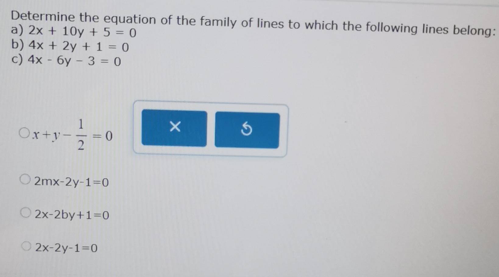 Determine the equation of the family of lines to which the following lines belong:
a) 2x+10y+5=0
b) 4x+2y+1=0
c) 4x-6y-3=0
x+y- 1/2 =0
X
2mx-2y-1=0
2x-2by+1=0
2x-2y-1=0