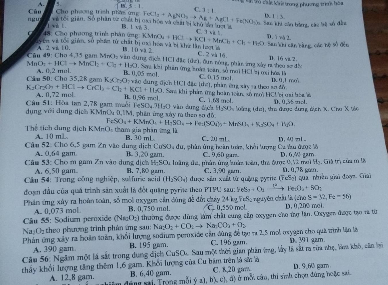 Vài tró chất khử trong phương trình hóa
A. 5. B. 5 : 1.
C.
Câu : Cho phương trình phân ứng: FeCl_2+AgNO_3to Ag+AgCl+Fe(NO_3)_2 3:1. D. 1:3.
ngu và tối giản. Số phân tử chất bị oxi hóa và chất bị khử lần lượt là 3. Sau khi cân bằng, các hệ số đều
1 và 1. B. 1 và 3.
C. 3 và 1.
48: Cho phương trình phản ứng: KMnO_4+HClto KCl+MnCl_2+Cl_2+H_2O D. 1 và 2.
vyên và tối giản, số phân tử chất bị oxi hóa và bị khử lằn lượt là . Sau khi cân bằng, các hệ số đều
A. 2 và 10.
B. 10 và 2. C. 2 và 16. D. 16 và 2.
Câu 49: Cho 4,35 gam MnO_2 vào dung dịch HCl đặc (dư), đun nóng, phản ứng xảy ra theo sơ đồ:
MnO_2+HClto MnCl_2+Cl_2+H_2O. Sau khi phản ứng hoàn toàn, số mol HCl bị oxi hóa là
A. 0,2 mol. B. 0,05 mol. C. 0,15 mol.
D. 0,1 mol.
Câu 50: Cho 35,28 gam K_2Cr_2O * vào dung dịch HCl đặc (dư), phản ứng xảy ra theo sơ đồ:
K_2Cr_2O_7+HClto CrCl_3+Cl_2+KCl+H_2O. Sau khi phản ứng hoàn toàn, số mo! HCl bị oxi hóa là
A. 0,72 mol. B. 0,96 mol. C. 1,68 mol.
D. 0,36 mol.
Câu 51: Hòa tan 2,78 gam muối FeS O_4.7H_2O vào dung dịch H_2SO_4 loãng (dư), thu được dung dịch X. Cho X tác
dụng với dung dịch KMnO₄ 0,1M, phản ứng xảy ra theo sơ đồ:
Fe SO_4+KMnO_4+H_2SO_4to Fe_2(SO_4)_3+MnSO_4+K_2SO_4+H_2O.
Thể tích dung dịch KMnO4 tham gia phản ứng là
A. 10 mL. B. 30 mL. C. 20 mL. D. 40 mL.
Câu 52: Cho 6,5 gam Zn vào dung dịch 0 uSC 04 dư, phản ứng hoàn toàn, khối lượng Cu thu được là
A. 0,64 gam. B. 3,20 gam. C. 9,60 gam. D. 6,40 gam.
Câu 53: Cho m gam Zn vào dung dịch H_2SO_4 loãng dư, phản ứng hoàn toàn, thu được 0,12 mol H_2. Giá trị của m là
A. 6,50 gam. B. 7,80 gam. C. 3,90 gam. D. 0,78 gam.
* Câu 54: Trong công nghiệp, sulfuric acid (H_2SO_4) được sản xuất từ quặng pyrite (FeS_2) 0 qua nhiều giai đoạn. Giai
đoạn đầu của quá trình sản xuất là đốt quặng pyrite theo PTPU sau: FeS_2+O_2xrightarrow t^0 Fe_2O_3+SO_2
Phản ứng xảy ra hoàn toàn, số mol oxygen cần dùng để đốt cháy 24 kg FeS₂ nguyên chất là (cho S=32,Fe=56)
A. 0,073 mol. B. 0,750 mol. C. 0,550 mol. D. 0,200 mol.
Câu 55: Sodium peroxide (Na_2O_2) thường được dùng làm chất cung cấp oxygen cho thợ lặn. Oxygen được tạo ra từ
Na_2O_2 theo phương trình phản ứng sau: Na_2O_2+CO_2to Na_2CO_3+O_2.
Phản ứng xảy ra hoàn toàn, khối lượng sodium peroxide cần dùng đề tạo ra 2,5 mol oxygen cho quá trình lặn là
A. 390 gam. B. 195 gam. C. 196 gam.
D. 391 gam.
Câu 56: Ngâm một lá sắt trong dung dịch CuSO₄. Sau một thời gian phản ứng, lấy lá sắt ra rửa nhẹ, làm khô, cân lại
thấy khối lượng tăng thêm 1,6 gam. Khối lượng của Cu bám trên lá sắt là
A. 12,8 gam. B. 6,40 gam. C. 8,20 gam. D. 9,60 gam.
âm đúng sai, Trong mỗi ý a), b), c), d) ở mỗi câu, thí sinh chọn đúng hoặc sai.