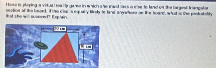 Hana is playing a virtual reality game in which she must toss a disc to land on the largest triangular 
section of the board. If the disc is equally likely to land anywhere on the board, what is the probability 
that she will succeed? Explain.