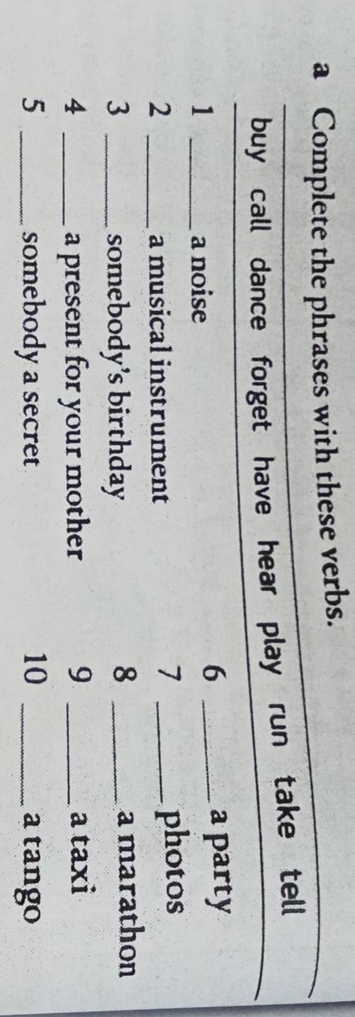 a Complete the phrases with these verbs. 
buy call dance forget have hear play run take tell 
6 
1 _a noise _a party 
7 
2 _a musical instrument _photos 
8 
3 _somebody's birthday _a marathon 
4 _a present for your mother 9 _a taxi 
5 _somebody a secret 10 _a tango