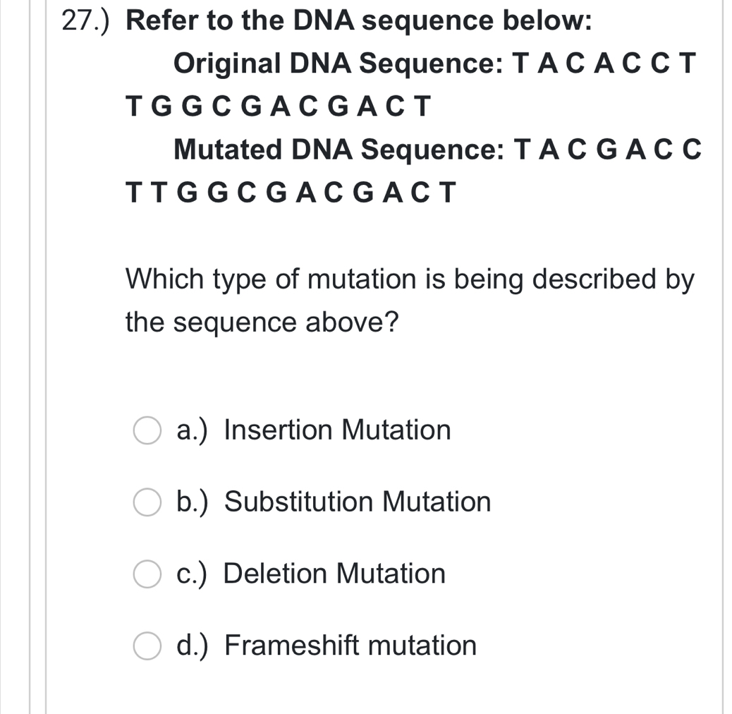 27.) Refer to the DNA sequence below:
Original DNA Sequence: T A C A C C T
T G G C G A C G A C T
Mutated DNA Sequence: T A C G A C C
T TG G C G A CG A C T
Which type of mutation is being described by
the sequence above?
a.) Insertion Mutation
b.) Substitution Mutation
c.) Deletion Mutation
d.) Frameshift mutation