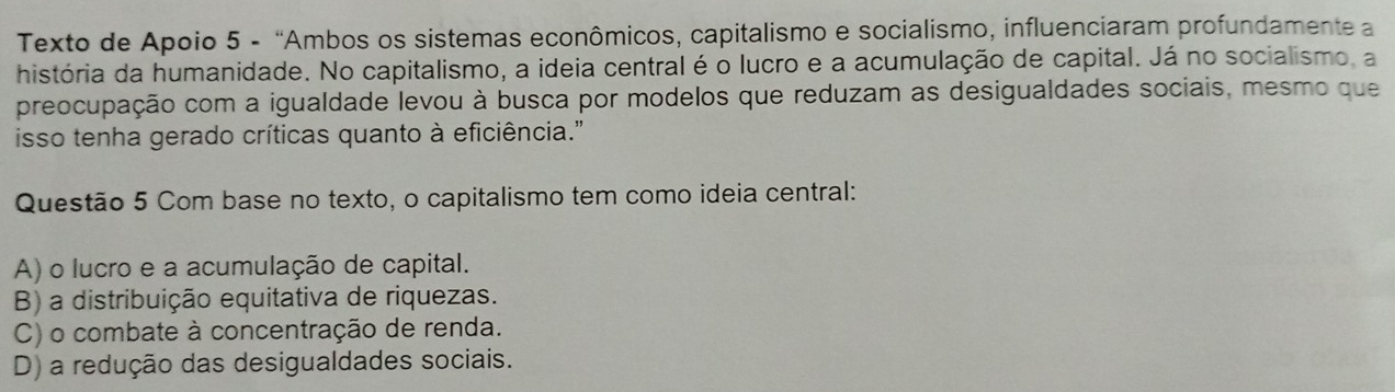 Texto de Apoio 5 - “Ambos os sistemas econômicos, capitalismo e socialismo, influenciaram profundamente a
história da humanidade. No capitalismo, a ideia central é o lucro e a acumulação de capital. Já no socialismo, a
preocupação com a igualdade levou à busca por modelos que reduzam as desigualdades sociais, mesmo que
isso tenha gerado críticas quanto à eficiência.''
Questão 5 Com base no texto, o capitalismo tem como ideia central:
A) o lucro e a acumulação de capital.
B) a distribuição equitativa de riquezas.
C) o combate à concentração de renda.
D) a redução das desigualdades sociais.