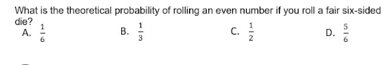 What is the theoretical probability of rolling an even number if you roll a fair six-sided
die?
B.
A.  1/6   1/3  C.  1/2  D.  5/6 