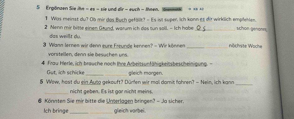 Ergänzen Sie ihn - es - sie und dir - euch - Ihnen. Grammatik KB A2 
1 Was meinst du? Ob mir das Buch gefällt? - Es ist super. Ich kann es dir wirklich empfehlen. 
2 Nenn mir bitte einen Grund, warum ich das tun soll. - Ich habe _schon genannt. 
das weißt du. 
3 Wann lernen wir denn eure Freunde kennen? - Wir können _nächste Woche 
vorstellen, denn sie besuchen uns. 
4 Frau Herle, ich brauche noch Ihre Arbeitsunfähigkeitsbescheinigung. - 
Gut, ich schicke_ gleich morgen. 
5 Wow, hast du ein Auto gekauft? Dürfen wir mal damit fahren? - Nein, ich kann 
_ 
_nicht geben. Es ist gar nicht meins. 
6 Könnten Sie mir bitte die Unterlagen bringen? - Ja sicher. 
Ich bringe _gleich vorbei.