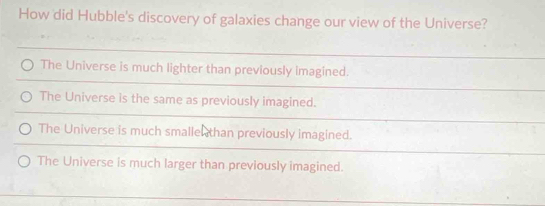 How did Hubble's discovery of galaxies change our view of the Universe?
The Universe is much lighter than previously imagined.
The Universe is the same as previously imagined.
The Universe is much smalle than previously imagined.
The Universe is much larger than previously imagined.