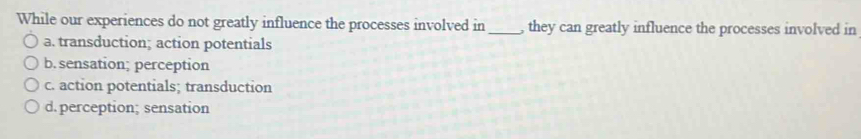While our experiences do not greatly influence the processes involved in_ , they can greatly influence the processes involved in
a. transduction; action potentials
b. sensation; perception
c. action potentials; transduction
d. perception; sensation