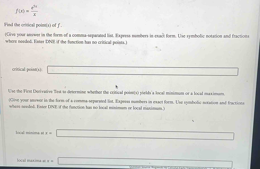 f(x)= e^(5x)/x 
Find the critical point(s) of f. 
(Give your answer in the form of a comma-separated list. Express numbers in exact form. Use symbolic notation and fractions 
where needed. Enter DNE if the function has no critical points.) 
critical point(s): □ □ 
Use the First Derivative Test to determine whether the critical point(s) yields'a local minimum or a local maximum. 
(Give your answer in the form of a comma-separated list. Express numbers in exact form. Use symbolic notation and fractions 
where needed. Enter DNE if the function has no local minimum or local maximum.) 
local minima at x=□
local maxima at x=□ □  
□  
Question S ourc e : o gawski d e a c u l s K ar