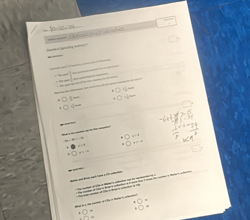 Course-II Spuraling Acthity?
_ o 
Lanmenta aperó 2, 1 fout t a ww isd o Wneta
Hs qem  3/4  Naa popätong mtde fe an experatani
* Sự nai  3/4  la comberg le cpas 
* Site qeet the r ef forne claning for so mton
Based an ths ndomns, ha much toe did the spond cliaring her ish somen?"
t 1/m tens
 11/2 mm
。 1 7/12  hon
C 1 1/4 =
= … :
What is the solution set for this inequality?
x>9
-6x+30>-15
z<9</tex>
。 x>-4
□
C x
= QcS )
Wellor and Brian sach have a CD collection.
* The number of CDs is Brian's collection is 6 more than 3 times the number in Walter's collection
- The number of CDIs in Walter's collection can be represented by x.
* The total number of CDp in Brian's collection is 198.
30
What is s, the number of CDa in Waiter's colection?
38
。
34
A
Q