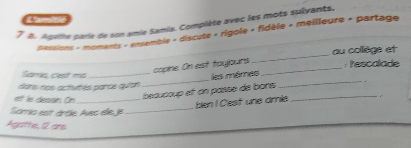 7 8. Agathe parie de son amie Samia. Complète avec les mots sulvants. 
pesssions - moments « ensemble « discute « rigole » fidèle « meilleure « partage 
_ 
au collège et 
copine. On est toujours_ 
: l'escalade 
_ 
Samic, clest mo_ les mêmes 
dans nos activités parce qutan 
_ 
et le dessin. On_ 
beaucoup et on passe de bons_ 
ben! Cest une amie 

Samia est árôle. Avec ele,je 
_ 
Agatthe, 12 ans