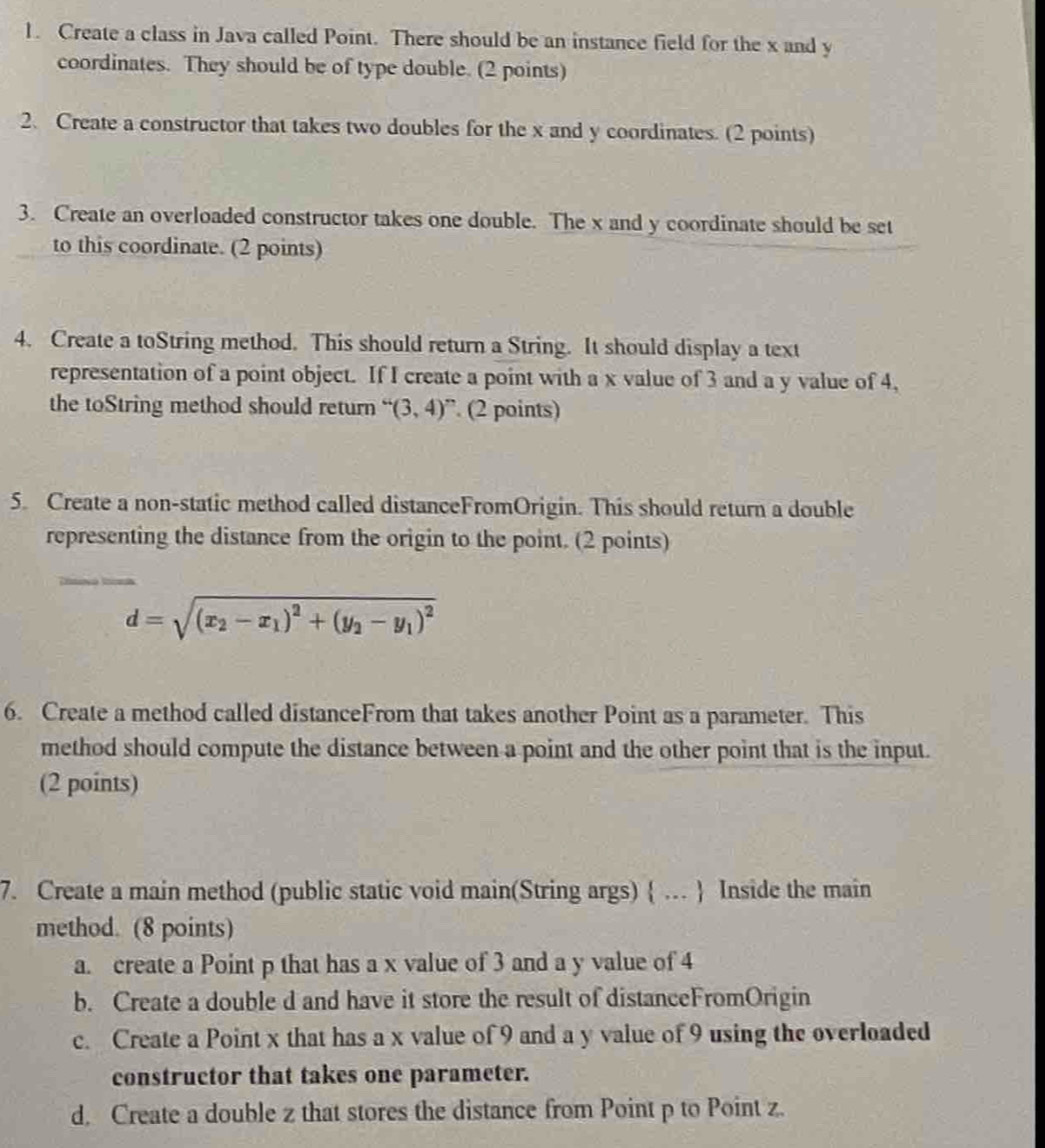 Create a class in Java called Point. There should be an instance field for the x and y
coordinates. They should be of type double. (2 points) 
2. Create a constructor that takes two doubles for the x and y coordinates. (2 points) 
3. Create an overloaded constructor takes one double. The x and y coordinate should be set 
to this coordinate. (2 points) 
4. Create a toString method. This should return a String. It should display a text 
representation of a point object. If I create a point with a x value of 3 and a y value of 4, 
the toString method should return “(3,4)” (2 points) 
5. Create a non-static method called distanceFromOrigin. This should return a double 
representing the distance from the origin to the point. (2 points)
d=sqrt((x_2)-x_1)^2+(y_2-y_1)^2
6. Create a method called distanceFrom that takes another Point as a parameter. This 
method should compute the distance between a point and the other point that is the input. 
(2 points) 
7. Create a main method (public static void main(String args)  …  Inside the main 
method. (8 points) 
a. create a Point p that has a x value of 3 and a y value of 4
b. Create a double d and have it store the result of distanceFromOrigin 
c. Create a Point x that has a x value of 9 and a y value of 9 using the overloaded 
constructor that takes one parameter. 
d. Create a double z that stores the distance from Point p to Point z.