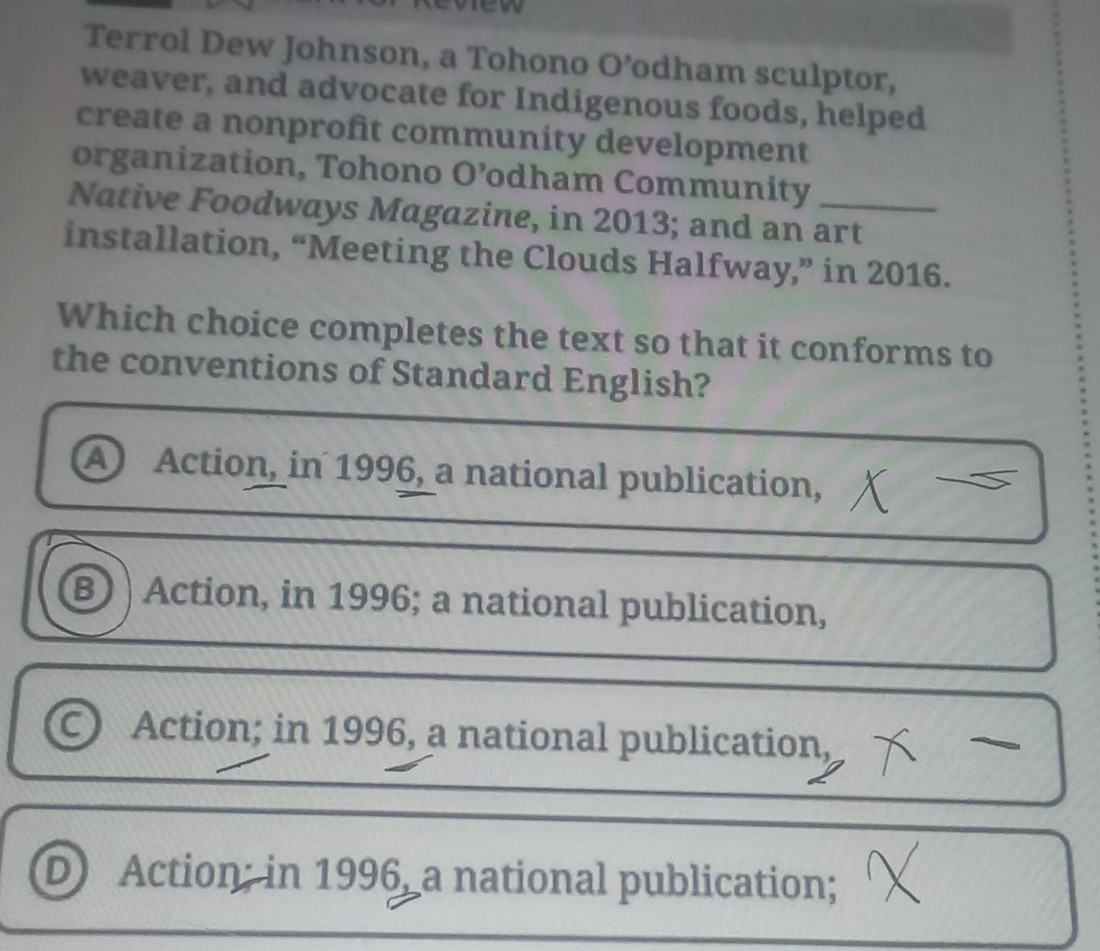Terrol Dew Johnson, a Tohono O’odham sculptor,
weaver, and advocate for Indigenous foods, helped
create a nonprofit community development
organization, Tohono O’odham Community
Native Foodways Magazine, in 2013; and an art
installation, “Meeting the Clouds Halfway,” in 2016.
Which choice completes the text so that it conforms to
the conventions of Standard English?
A Action, in 1996, a national publication,
B Action, in 1996; a national publication,
Action; in 1996, a national publication,
D Action; in 1996 a national publication;