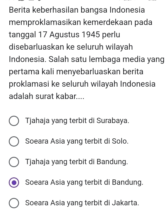 Berita keberhasilan bangsa Indonesia
memproklamasikan kemerdekaan pada
tanggal 17 Agustus 1945 perlu
disebarluaskan ke seluruh wilayah
Indonesia. Salah satu lembaga media yang
pertama kali menyebarluaskan berita
proklamasi ke seluruh wilayah Indonesia
adalah surat kabar....
Tjahaja yang terbit di Surabaya.
Soeara Asia yang terbit di Solo.
Tjahaja yang terbit di Bandung.
Soeara Asia yang terbit di Bandung.
Soeara Asia yang terbit di Jakarta.