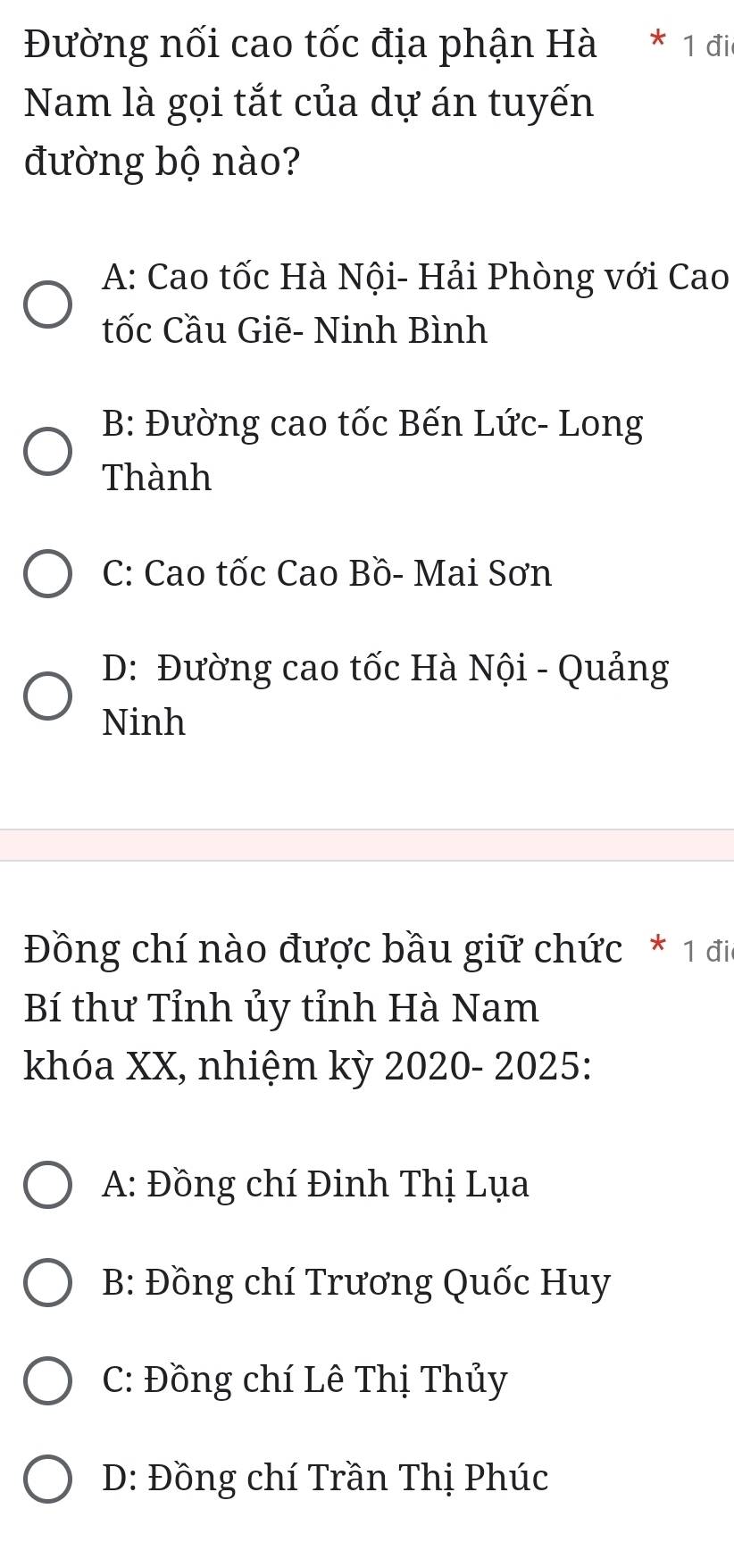 Đường nối cao tốc địa phận Hà * 1 đii
Nam là gọi tắt của dự án tuyến
đường bộ nào?
A: Cao tốc Hà Nội- Hải Phòng với Cao
tốc Cầu Giẽ- Ninh Bình
B: Đường cao tốc Bến Lức- Long
Thành
C: Cao tốc Cao Bồ- Mai Sơn
D: Đường cao tốc Hà Nội - Quảng
Ninh
Đồng chí nào được bầu giữ chức * 1 đi
Bí thư Tỉnh ủy tỉnh Hà Nam
khóa XX, nhiệm kỳ 2020- 2025:
A: Đồng chí Đinh Thị Lụa
B: Đồng chí Trương Quốc Huy
C: Đồng chí Lê Thị Thủy
D: Đồng chí Trần Thị Phúc