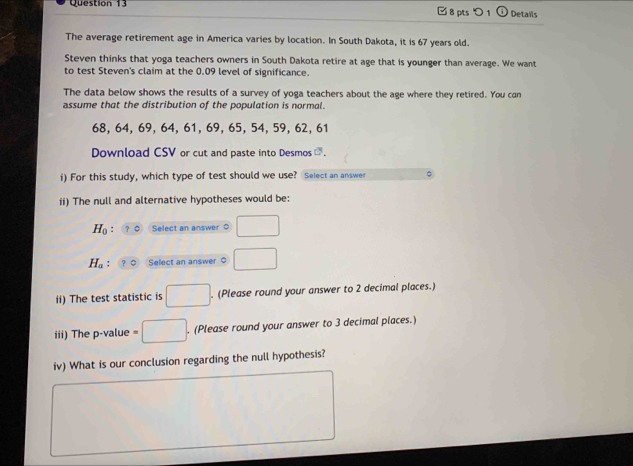 □ 8 pts 1 Details 
The average retirement age in America varies by location. In South Dakota, it is 67 years old. 
Steven thinks that yoga teachers owners in South Dakota retire at age that is younger than average. We want 
to test Steven's claim at the 0.09 level of significance. 
The data below shows the results of a survey of yoga teachers about the age where they retired. You can 
assume that the distribution of the population is normal.
68, 64, 69, 64, 61, 69, 65, 54, 59, 62, 61
Download CSV or cut and paste into Desmos C 
i) For this study, which type of test should we use? Select an answer 
ii) The null and alternative hypotheses would be:
H_0 Select an answer 0
H_a : Select an answer 0
ii) The test statistic is . (Please round your answer to 2 decimal places.) 
iii) The p -value - □ . (Please round your answer to 3 decimal places.) 
iv) What is our conclusion regarding the null hypothesis?