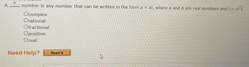 A __?__ number is any number that can be written in the form a+bi , where a and b are real numbers and i=sqrt(-1).
complex
rational
fractional
positive
real
Need Help? Read It