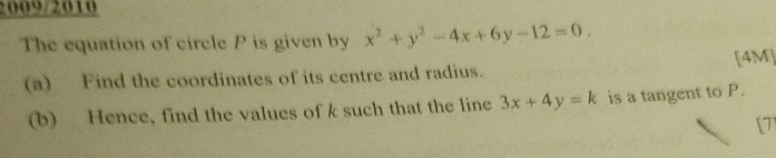 2009/2010
The equation of circle P is given by x^2+y^2-4x+6y-12=0. 
(a) Find the coordinates of its centre and radius. [4M]
(b) Hence, find the values of k such that the line 3x+4y=k is a tangent to P.