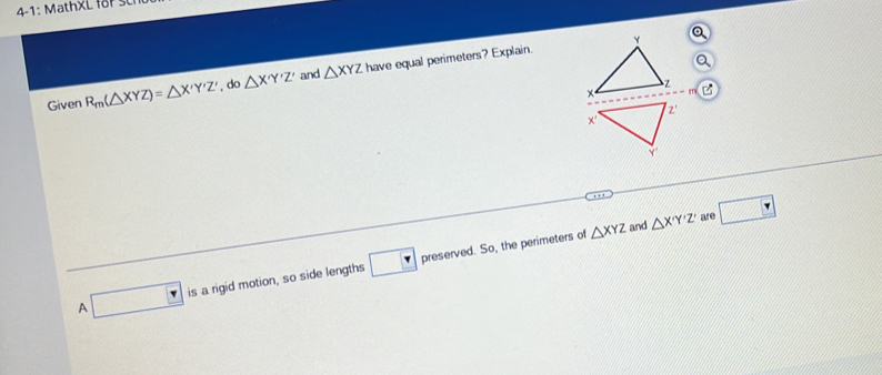 Given R_m(△ XYZ)=△ X'Y'Z'. do △ X'Y'Z' and △ XYZ have equal perimeters? Explain.
△ XYZ and △ X'Y'Z' are □ 
A □ is a rigid motion, so side lengths □ preserved. So, the perimeters of