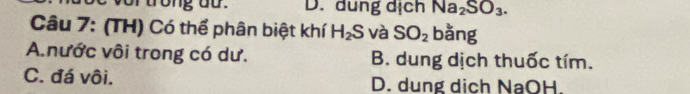 trong do. D. dung dịch Na_2SO_3. 
Câu 7: (TH) Có thể phân biệt khí H_2S và SO_2 bǎng
A.nước vôi trong có dư. B. dung dịch thuốc tím.
C. đá vôi. D. dung dịch NaOH.