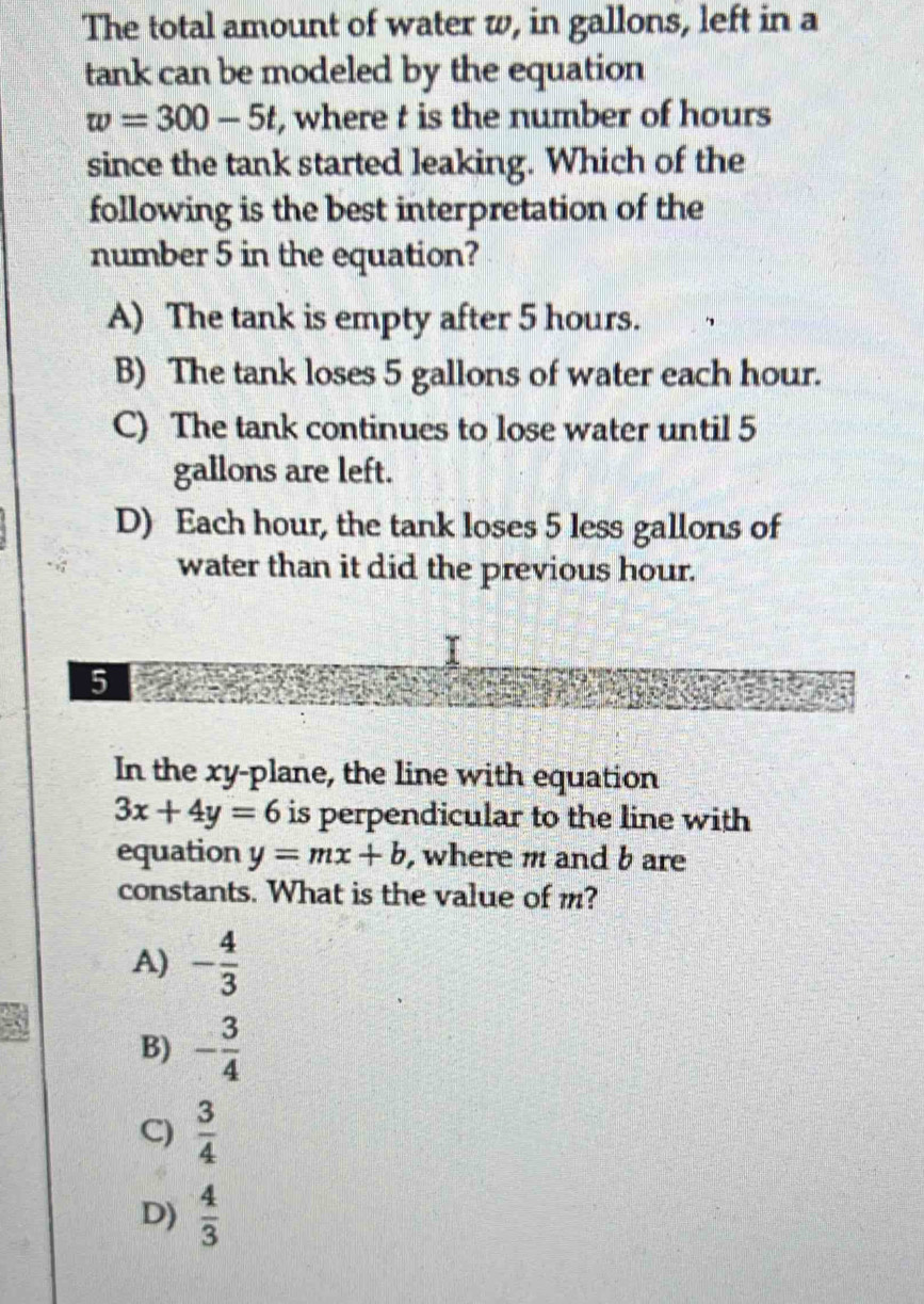 The total amount of water w, in gallons, left in a
tank can be modeled by the equation
w=300-5t , where t is the number of hours
since the tank started leaking. Which of the
following is the best interpretation of the
number 5 in the equation?
A) The tank is empty after 5 hours.
B) The tank loses 5 gallons of water each hour.
C) The tank continues to lose water until 5
gallons are left.
D) Each hour, the tank loses 5 less gallons of
water than it did the previous hour.
T
5
In the xy -plane, the line with equation
3x+4y=6 is perpendicular to the line with
equation y=mx+b , where m and b are
constants. What is the value of m?
A) - 4/3 
B) - 3/4 
C)  3/4 
D)  4/3 