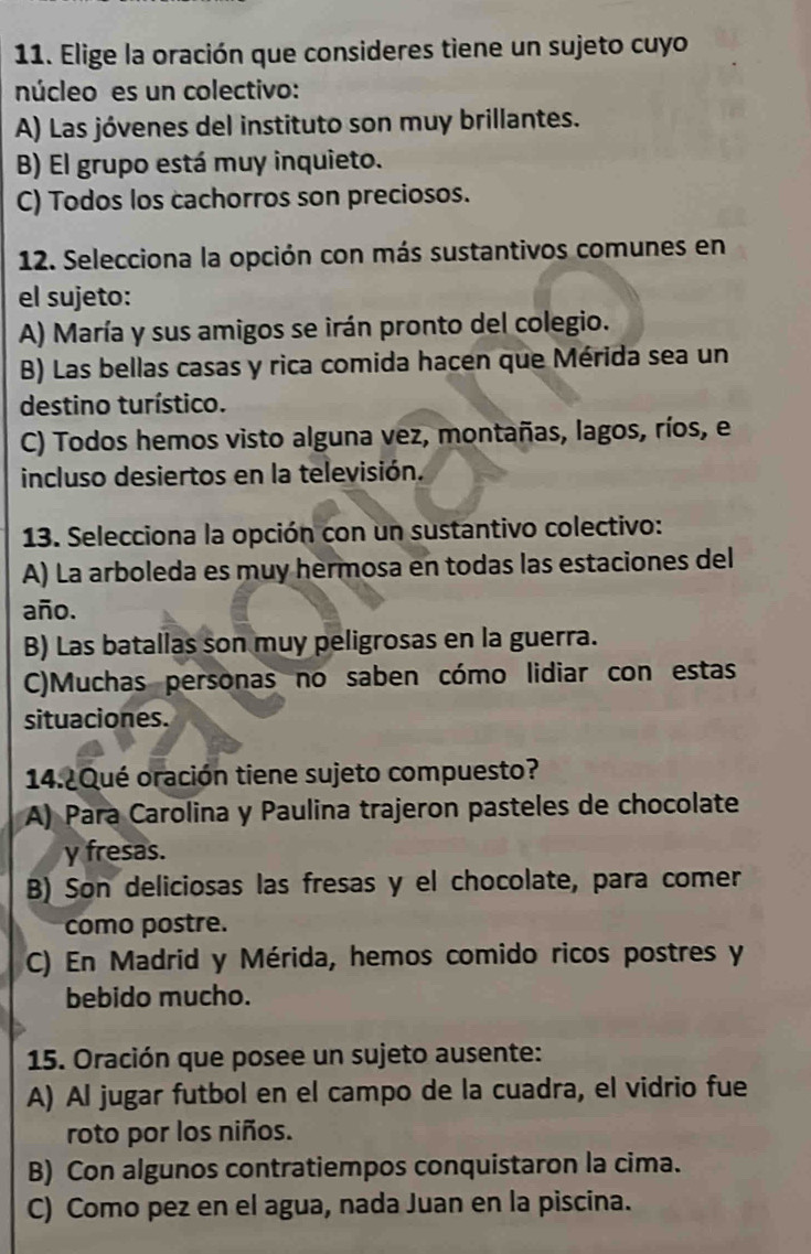 Elige la oración que consideres tiene un sujeto cuyo
núcleo es un colectivo:
A) Las jóvenes del instituto son muy brillantes.
B) El grupo está muy inquieto.
C) Todos los cachorros son preciosos.
12. Selecciona la opción con más sustantivos comunes en
el sujeto:
A) María y sus amigos se irán pronto del colegio.
B) Las bellas casas y rica comida hacen que Mérida sea un
destino turístico.
C) Todos hemos visto alguna vez, montañas, lagos, ríos, e
incluso desiertos en la televisión.
13. Selecciona la opción con un sustantivo colectivo:
A) La arboleda es muy hermosa en todas las estaciones del
año.
B) Las batallas son muy peligrosas en la guerra.
C)Muchas personas no saben cómo lidiar con estas
situaciones.
14.¿Qué oración tiene sujeto compuesto?
A) Para Carolina y Paulina trajeron pasteles de chocolate
y fresas.
B) Son deliciosas las fresas y el chocolate, para comer
como postre.
C) En Madrid y Mérida, hemos comido ricos postres y
bebido mucho.
15. Oración que posee un sujeto ausente:
A) Al jugar futbol en el campo de la cuadra, el vidrio fue
roto por los niños.
B) Con algunos contratiempos conquistaron la cima.
C) Como pez en el agua, nada Juan en la piscina.