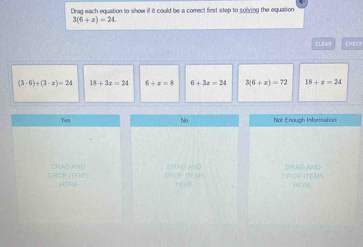 Drag each equation to show if it could be a correct first step to solving the equation
3(6+x)=24. 
CLEAR CHECK
(3· 6)+(3· x)=24 18+3x=24 6+x=8 6+3x=24 3(6+x)=72 18+x=24
Yes No Not Enough Information
DRAG AND DRAG AND DRAG AND
DROP ITEMS DROP ITEMS DROP ITEMS
HERE HH?F HERE