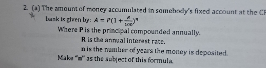 The amount of money accumulated in somebody's fixed account at the Cl 
bank is given by: A=P(1+ R/100 )^n
Where P is the principal compounded annually.
R is the annual interest rate.
n is the number of years the money is deposited. 
Make “ n ” as the subject of this formula.