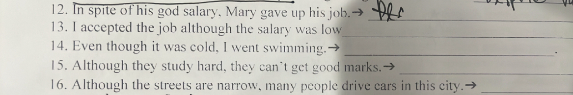 In spite of his god salary, Mary gave up his job._ 
13. I accepted the job although the salary was low_ 
14. Even though it was cold, I went swimming. _· 
15. Although they study hard, they can’t get good marks._ 
16. Although the streets are narrow, many people drive cars in this city._