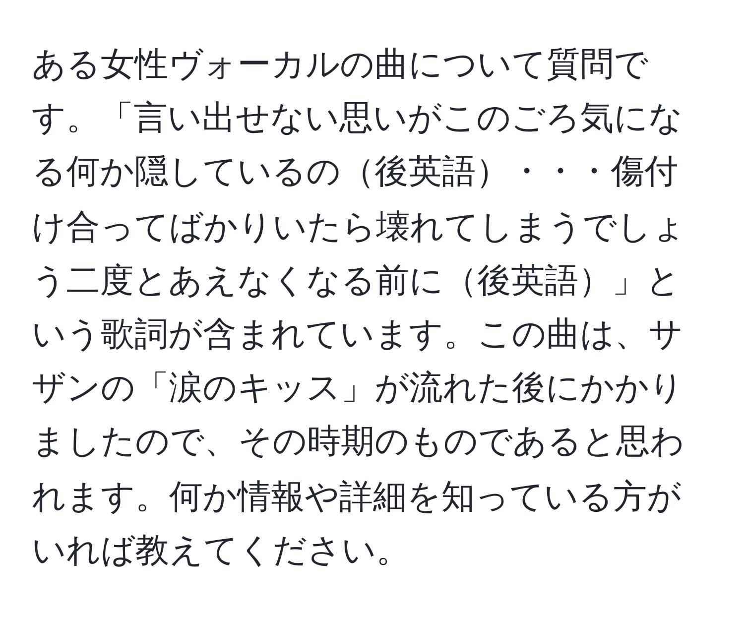 ある女性ヴォーカルの曲について質問です。「言い出せない思いがこのごろ気になる何か隠しているの後英語・・・傷付け合ってばかりいたら壊れてしまうでしょう二度とあえなくなる前に後英語」という歌詞が含まれています。この曲は、サザンの「涙のキッス」が流れた後にかかりましたので、その時期のものであると思われます。何か情報や詳細を知っている方がいれば教えてください。