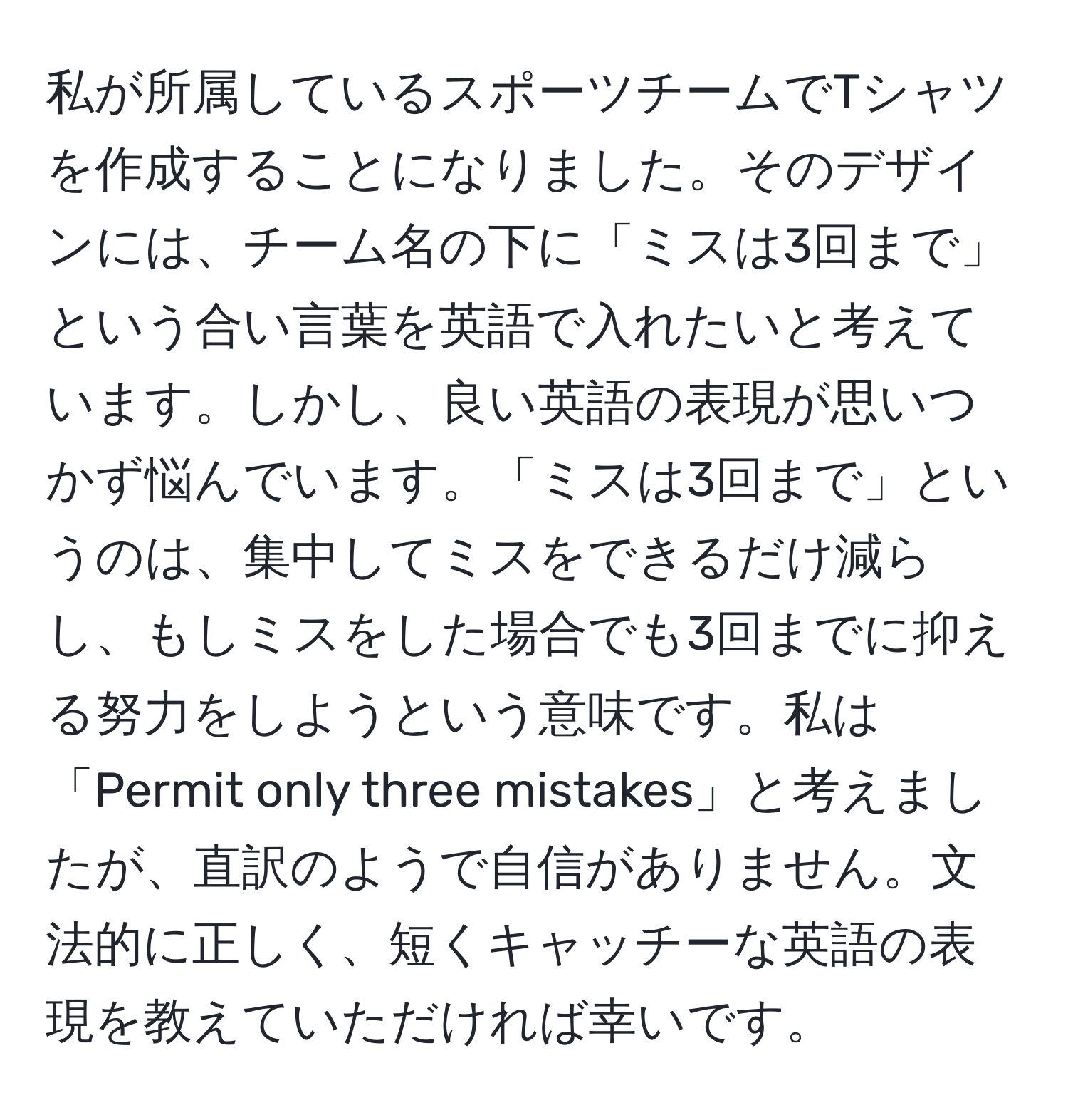 私が所属しているスポーツチームでTシャツを作成することになりました。そのデザインには、チーム名の下に「ミスは3回まで」という合い言葉を英語で入れたいと考えています。しかし、良い英語の表現が思いつかず悩んでいます。「ミスは3回まで」というのは、集中してミスをできるだけ減らし、もしミスをした場合でも3回までに抑える努力をしようという意味です。私は「Permit only three mistakes」と考えましたが、直訳のようで自信がありません。文法的に正しく、短くキャッチーな英語の表現を教えていただければ幸いです。