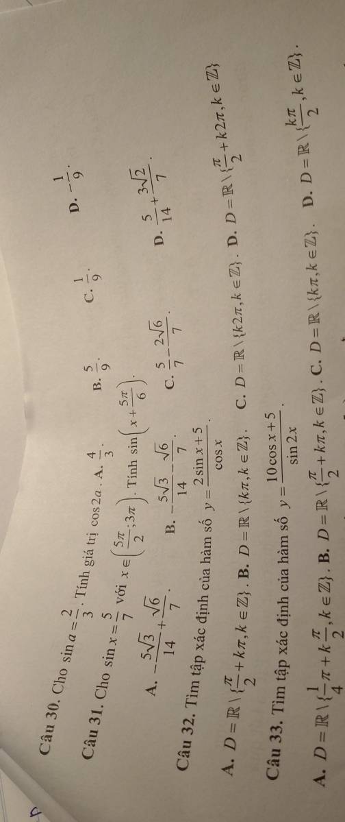 Cho sin a= 2/3 . Tính giá trị cos 2a. A.  4/3 .
B.  5/9 . C.  1/9 . D. - 1/9 . 
Câu 31. Cho sin x= 5/7  với x∈ ( 5π /2 ;3π ). Tính sin (x+ 5π /6 ).
A. - 5sqrt(3)/14 + sqrt(6)/7 . B. - 5sqrt(3)/14 - sqrt(6)/7 .  5/7 - 2sqrt(6)/7 . 
C.
D.  5/14 + 3sqrt(2)/7 . 
Câu 32. Tìm tập xác định của hàm số y= (2sin x+5)/cos x .
A. D=R  π /2 +kπ ,k∈ Z + D=R kπ ,k∈ Z. C. D=R k2π ,k∈ Z. D. D=R  π /2 +k2π ,k∈ Z. B.
Câu 33. Tìm tập xác định của hàm số y= (10cos x+5)/sin 2x .
A. D=R|  1/4 π +k π /2 , k∈ Z . B. D=R|  π /2 +kπ ,k∈ Z . C. D=R| kπ ,k∈ Z. D. D=R  kπ /2 ,k∈ Z.