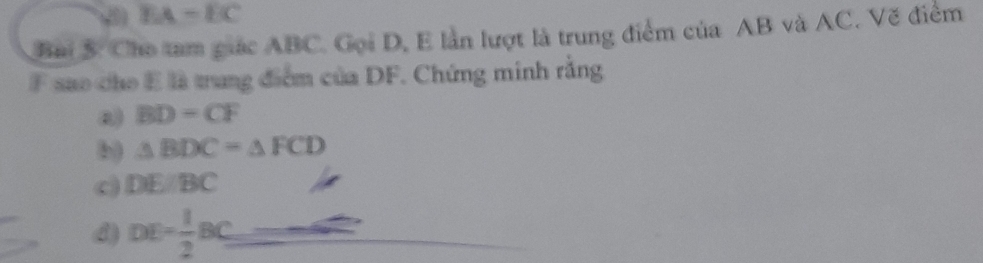 EA-EC
Bai 5: Cho tam giác ABC. Gọi D, E lần lượt là trung điểm của AB và AC. Vẽ điểm
F sao cho E là trung điểm của DF. Chứng minh rằng
a) BD=CF
b) △ BDC=△ FCD
c) DE/BC
d) DE= 1/2 BC=