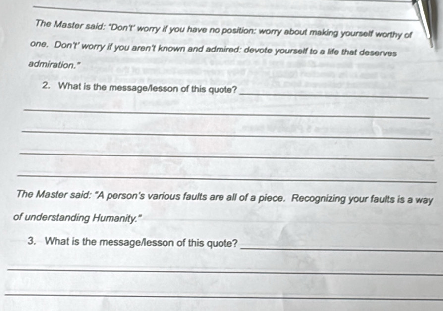 The Master said: "Don't' worry if you have no position: worry about making yourself worthy of 
one. Don't' worry if you aren't known and admired: devote yourself to a life that deserves 
admiration." 
_ 
2. What is the message/lesson of this quote? 
_ 
_ 
_ 
_ 
The Master said: "A person's various faults are all of a piece. Recognizing your faults is a way 
of understanding Humanity." 
3. What is the message/lesson of this quote? 
_ 
_ 
_