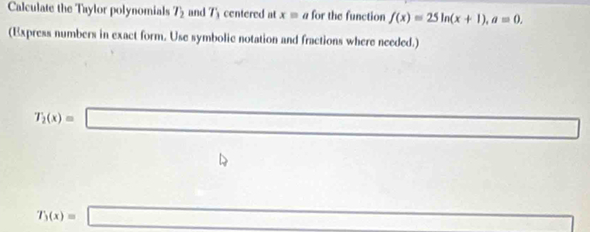 Calculate the Taylor polynomials T_2 and 7 centered at xequiv a for the function f(x)=25ln (x+1), a=0. 
(Express numbers in exact form. Use symbolic notation and fractions where needed.)
T_2(x)=□ □  
□^ □  □ 
T_3(x)=□